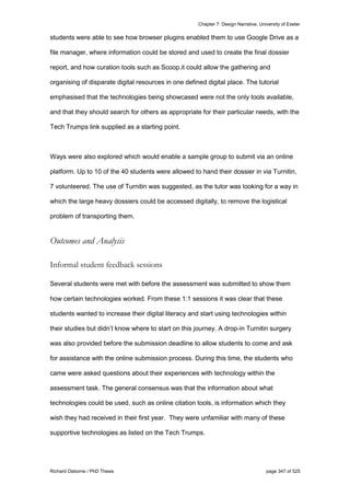 Chapter 7: Design Narrative, University of Exeter
Richard Osborne / PhD Thesis page 347 of 525
students were able to see how browser plugins enabled them to use Google Drive as a
file manager, where information could be stored and used to create the final dossier
report, and how curation tools such as Scoop.it could allow the gathering and
organising of disparate digital resources in one defined digital place. The tutorial
emphasised that the technologies being showcased were not the only tools available,
and that they should search for others as appropriate for their particular needs, with the
Tech Trumps link supplied as a starting point.
Ways were also explored which would enable a sample group to submit via an online
platform. Up to 10 of the 40 students were allowed to hand their dossier in via Turnitin,
7 volunteered. The use of Turnitin was suggested, as the tutor was looking for a way in
which the large heavy dossiers could be accessed digitally, to remove the logistical
problem of transporting them.
Outcomes and Analysis
Informal student feedback sessions
Several students were met with before the assessment was submitted to show them
how certain technologies worked. From these 1:1 sessions it was clear that these
students wanted to increase their digital literacy and start using technologies within
their studies but didn’t know where to start on this journey. A drop-in Turnitin surgery
was also provided before the submission deadline to allow students to come and ask
for assistance with the online submission process. During this time, the students who
came were asked questions about their experiences with technology within the
assessment task. The general consensus was that the information about what
technologies could be used, such as online citation tools, is information which they
wish they had received in their first year. They were unfamiliar with many of these
supportive technologies as listed on the Tech Trumps.
 