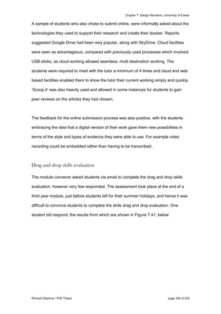 Chapter 7: Design Narrative, University of Exeter
Richard Osborne / PhD Thesis page 348 of 525
A sample of students who also chose to submit online, were informally asked about the
technologies they used to support their research and create their dossier. Reports
suggested Google Drive had been very popular, along with SkyDrive. Cloud facilities
were seen as advantageous, compared with previously used processes which involved
USB sticks, as cloud working allowed seamless, multi destination working. The
students were required to meet with the tutor a minimum of 4 times and cloud and web
based facilities enabled them to show the tutor their current working simply and quickly.
‘Scoop.it’ was also heavily used and allowed in some instances for students to gain
peer reviews on the articles they had chosen.
The feedback for the online submission process was also positive, with the students
embracing the idea that a digital version of their work gave them new possibilities in
terms of the style and types of evidence they were able to use. For example video
recording could be embedded rather than having to be transcribed.
Drag and drop skills evaluation
The module convenor asked students via email to complete the drag and drop skills
evaluation, however very few responded. The assessment took place at the end of a
third year module, just before students left for their summer holidays, and hence it was
difficult to convince students to complete the skills drag and drop evaluation. One
student did respond, the results from which are shown in Figure 7.41, below:
 