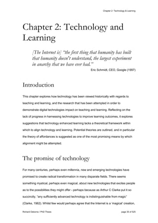 Chapter 2: Technology & Learning
Richard Osborne / PhD Thesis page 35 of 525
[The Internet is] “the first thing that humanity has built
that humanity doesn't understand, the largest experiment
in anarchy that we have ever had.”
Eric Schmidt, CEO, Google (1997)
Introduction
This chapter explores how technology has been viewed historically with regards to
teaching and learning, and the research that has been attempted in order to
demonstrate digital technologies impact on teaching and learning. Reflecting on the
lack of progress in harnessing technologies to improve learning outcomes, it explores
suggestions that technology enhanced learning lacks a theoretical framework within
which to align technology and learning. Potential theories are outlined, and in particular
the theory of affordances is suggested as one of the most promising means by which
alignment might be attempted.
The promise of technology
For many centuries, perhaps even millennia, new and emerging technologies have
promised to create radical transformation in many disparate fields. There seems
something mystical, perhaps even magical, about new technologies that excites people
as to the possibilities they might offer - perhaps because as Arthur C Clarke put it so
succinctly, “any sufficiently advanced technology is indistinguishable from magic”
(Clarke, 1962). Whilst few would perhaps agree that the Internet is a ‘magical’ creation,
Chapter 2: Technology and
Learning
 