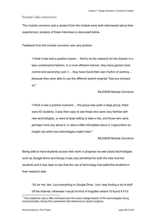 Chapter 7: Design Narrative, University of Exeter
Richard Osborne / PhD Thesis page 350 of 525
Formal video interviews
The module convenor and a student from the module were both interviewed about their
experiences; analysis of these interviews is discussed below.
Feedback from the module convenor was very positive.
“I think it has had a positive impact ... first to do the research for the dossier in a
less cumbersome fashion, in a more efficient manner, they have gained more
control and ownership over it ... they have found their own rhythm of working ...
because they were able to use the different search engines3
that you showed
us.”
MLS3049 Module Convenor
“I think it was a positive outcome ... the group was quite a large group, there
were 40 students, it was then easy to see those who were very familiar with
new technologies, or were at least willing to take a risk, and those who were
perhaps more shy about it, or were a little intimidated about it, it gave them an
insight into what new technologies might mean.”
MLS3049 Module Convenor
Being able to have students access their work in progress via web based technologies
such as Google Drive and Scoop.it was very beneficial for both the tutor and the
students and it was clear to see that the use of technology had aided the students in
their research task.
“So for me, like, I put everything in Google Drive, ‘cos I was finding a lot of stuff
off the Internet, otherwise I would’ve kind of forgotten where I’d found it if I’d
3
The academic was a little confused over the exact categorisation of the technologies being
recommended, hence this somewhat odd reference to search engines
 