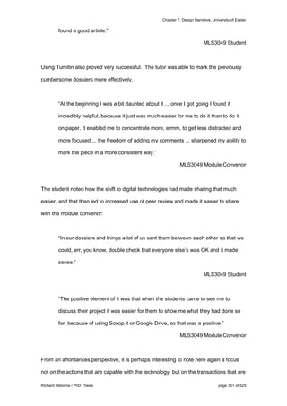 Chapter 7: Design Narrative, University of Exeter
Richard Osborne / PhD Thesis page 351 of 525
found a good article.”
MLS3049 Student
Using Turnitin also proved very successful. The tutor was able to mark the previously
cumbersome dossiers more effectively.
“At the beginning I was a bit daunted about it ... once I got going I found it
incredibly helpful, because it just was much easier for me to do it than to do it
on paper. It enabled me to concentrate more, ermm, to get less distracted and
more focused ... the freedom of adding my comments ... sharpened my ability to
mark the piece in a more consistent way.”
MLS3049 Module Convenor
The student noted how the shift to digital technologies had made sharing that much
easier, and that then led to increased use of peer review and made it easier to share
with the module convenor:
“In our dossiers and things a lot of us sent them between each other so that we
could, err, you know, double check that everyone else’s was OK and it made
sense.”
MLS3049 Student
“The positive element of it was that when the students came to see me to
discuss their project it was easier for them to show me what they had done so
far, because of using Scoop.it or Google Drive, so that was a positive.”
MLS3049 Module Convenor
From an affordances perspective, it is perhaps interesting to note here again a focus
not on the actions that are capable with the technology, but on the transactions that are
 