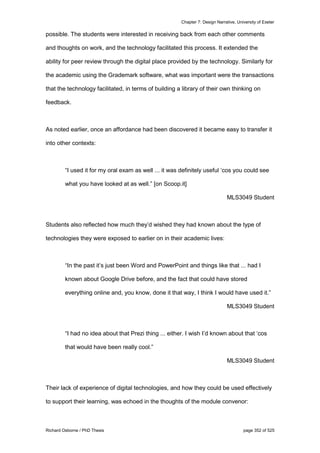Chapter 7: Design Narrative, University of Exeter
Richard Osborne / PhD Thesis page 352 of 525
possible. The students were interested in receiving back from each other comments
and thoughts on work, and the technology facilitated this process. It extended the
ability for peer review through the digital place provided by the technology. Similarly for
the academic using the Grademark software, what was important were the transactions
that the technology facilitated, in terms of building a library of their own thinking on
feedback.
As noted earlier, once an affordance had been discovered it became easy to transfer it
into other contexts:
“I used it for my oral exam as well ... it was definitely useful ‘cos you could see
what you have looked at as well.” [on Scoop.it]
MLS3049 Student
Students also reflected how much they’d wished they had known about the type of
technologies they were exposed to earlier on in their academic lives:
“In the past it’s just been Word and PowerPoint and things like that ... had I
known about Google Drive before, and the fact that could have stored
everything online and, you know, done it that way, I think I would have used it.”
MLS3049 Student
“I had no idea about that Prezi thing ... either. I wish I’d known about that ‘cos
that would have been really cool.”
MLS3049 Student
Their lack of experience of digital technologies, and how they could be used effectively
to support their learning, was echoed in the thoughts of the module convenor:
 