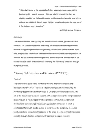 Chapter 7: Design Narrative, University of Exeter
Richard Osborne / PhD Thesis page 353 of 525
“I think by the end of the process I definitely was much more aware. At the
beginning of it I wasn’t, because I think we take for granted that they are
digitally capable, but that’s not the case, just because they’ve got a smartphone
or have got a tablet, it doesn't mean that they know how to make the best use of
it. So that was very interesting.”
MLS3049 Module Convenor
Summary
This iteration focused on supporting the dimensions of audience, problem/data and
structure. The use of Google Drive and Scoop.it in this context seemed particularly
effective in supporting students in the gathering, analysis and synthesis of real world
data, and provided a framework for the students within which to build their portfolios. In
addition, the fact that these technologies used a cloud approach enabled them to be
shared with both peers and academics, extending the opportunity for review through
multiple audiences.
Aligning Collaboration and Structure (PSY1301)
Context
This iteration took place with a psychology module, “Professional Issues and
Development (PSY1301)”. This was a 1st year undergraduate module run by the
Psychology department within the College of Life and Environmental Sciences. The
aim of the module was to provide students with an appreciation of the key professional
issues relevant to Psychological Wellbeing Practice (ethics, role and personal
development, team working), including an appreciation of the ways in which a
psychosocial framework can be applied to comprehend the complexity of people’s
health, social and occupational needs and of the range of social and health resources
available through statutory and community agencies to support recovery.
 