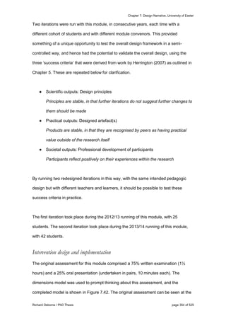 Chapter 7: Design Narrative, University of Exeter
Richard Osborne / PhD Thesis page 354 of 525
Two iterations were run with this module, in consecutive years, each time with a
different cohort of students and with different module convenors. This provided
something of a unique opportunity to test the overall design framework in a semi-
controlled way, and hence had the potential to validate the overall design, using the
three ‘success criteria’ that were derived from work by Herrington (2007) as outlined in
Chapter 5. These are repeated below for clarification.
● Scientific outputs: Design principles
Principles are stable, in that further iterations do not suggest further changes to
them should be made
● Practical outputs: Designed artefact(s)
Products are stable, in that they are recognised by peers as having practical
value outside of the research itself
● Societal outputs: Professional development of participants
Participants reflect positively on their experiences within the research
By running two redesigned iterations in this way, with the same intended pedagogic
design but with different teachers and learners, it should be possible to test these
success criteria in practice.
The first iteration took place during the 2012/13 running of this module, with 25
students. The second iteration took place during the 2013/14 running of this module,
with 42 students.
Intervention design and implementation
The original assessment for this module comprised a 75% written examination (1½
hours) and a 25% oral presentation (undertaken in pairs, 10 minutes each). The
dimensions model was used to prompt thinking about this assessment, and the
completed model is shown in Figure 7.42. The original assessment can be seen at the
 
