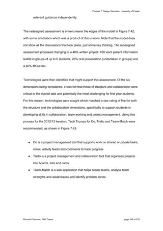 Chapter 7: Design Narrative, University of Exeter
Richard Osborne / PhD Thesis page 356 of 525
relevant guidance independently.
The redesigned assessment is shown nearer the edges of the model in Figure 7.42,
with some annotation which was a product of discussions. Note that the model does
not show all the discussions that took place, just some key thinking. The redesigned
assessment proposed changing to a 40% written project: 750 word patient information
leaflet in groups of up to 6 students, 20% oral presentation (undertaken in groups) and
a 40% MCQ test.
Technologies were then identified that might support this assessment. Of the six
dimensions being considered, it was felt that those of structure and collaboration were
critical to the overall task and potentially the most challenging for first year students.
For this reason, technologies were sought which matched a star rating of five for both
the structure and the collaboration dimensions, specifically to support students in
developing skills in collaboration, team working and project management. Using this
process for the 2012/13 iteration, Tech Trumps for Do, Trello and Team-Match were
recommended, as shown in Figure 7.43.
● Do is a project management tool that supports work on shared or private tasks,
notes, activity feeds and comments to track progress
● Trello is a project management and collaboration tool that organises projects
into boards, lists and cards
● Team-Match is a web application that helps create teams, analyse team
strengths and weaknesses and identify problem zones.
 