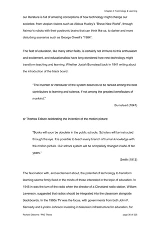 Chapter 2: Technology & Learning
Richard Osborne / PhD Thesis page 36 of 525
our literature is full of amazing conceptions of how technology might change our
societies: from utopian visions such as Aldous Huxley’s “Brave New World”, through
Asimov’s robots with their positronic brains that can think like us, to darker and more
disturbing scenarios such as George Orwell’s “1984”.
The field of education, like many other fields, is certainly not immune to this enthusiasm
and excitement, and educationalists have long wondered how new technology might
transform teaching and learning. Whether Josiah Bumstead back in 1841 writing about
the introduction of the black board:
"The inventor or introducer of the system deserves to be ranked among the best
contributors to learning and science, if not among the greatest benefactors of
mankind."
Bumstead (1841)
or Thomas Edison celebrating the invention of the motion picture:
"Books will soon be obsolete in the public schools. Scholars will be instructed
through the eye. It is possible to teach every branch of human knowledge with
the motion picture. Our school system will be completely changed inside of ten
years."
Smith (1913)
The fascination with, and excitement about, the potential of technology to transform
learning seems firmly fixed in the minds of those interested in the topic of education. In
1945 in was the turn of the radio when the director of a Cleveland radio station, William
Levenson, suggested that radios should be integrated into the classroom alongside
blackboards. In the 1960s TV was the focus, with governments from both John F.
Kennedy and Lyndon Johnson investing in television infrastructure for education, for
 