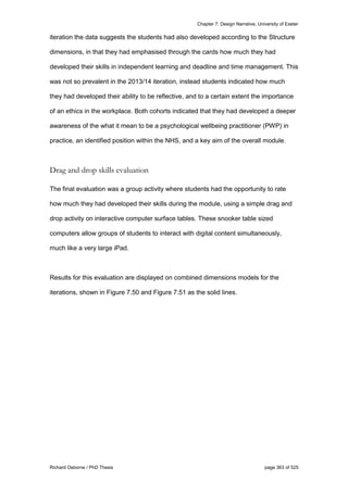 Chapter 7: Design Narrative, University of Exeter
Richard Osborne / PhD Thesis page 363 of 525
iteration the data suggests the students had also developed according to the Structure
dimensions, in that they had emphasised through the cards how much they had
developed their skills in independent learning and deadline and time management. This
was not so prevalent in the 2013/14 iteration, instead students indicated how much
they had developed their ability to be reflective, and to a certain extent the importance
of an ethics in the workplace. Both cohorts indicated that they had developed a deeper
awareness of the what it mean to be a psychological wellbeing practitioner (PWP) in
practice, an identified position within the NHS, and a key aim of the overall module.
Drag and drop skills evaluation
The final evaluation was a group activity where students had the opportunity to rate
how much they had developed their skills during the module, using a simple drag and
drop activity on interactive computer surface tables. These snooker table sized
computers allow groups of students to interact with digital content simultaneously,
much like a very large iPad.
Results for this evaluation are displayed on combined dimensions models for the
iterations, shown in Figure 7.50 and Figure 7.51 as the solid lines.
 