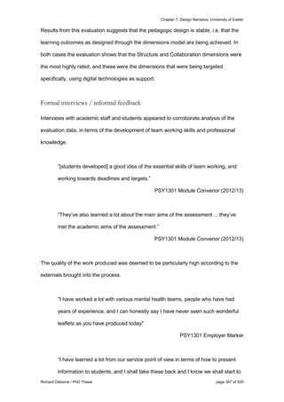 Chapter 7: Design Narrative, University of Exeter
Richard Osborne / PhD Thesis page 367 of 525
Results from this evaluation suggests that the pedagogic design is stable, i.e. that the
learning outcomes as designed through the dimensions model are being achieved. In
both cases the evaluation shows that the Structure and Collaboration dimensions were
the most highly rated, and these were the dimensions that were being targeted
specifically, using digital technologies as support.
Formal interviews / informal feedback
Interviews with academic staff and students appeared to corroborate analysis of the
evaluation data, in terms of the development of team working skills and professional
knowledge.
“[students developed] a good idea of the essential skills of team working, and
working towards deadlines and targets.”
PSY1301 Module Convenor (2012/13)
“They’ve also learned a lot about the main aims of the assessment ... they’ve
met the academic aims of the assessment.”
PSY1301 Module Convenor (2012/13)
The quality of the work produced was deemed to be particularly high according to the
externals brought into the process.
"I have worked a lot with various mental health teams, people who have had
years of experience, and I can honestly say I have never seen such wonderful
leaflets as you have produced today"
PSY1301 Employer Marker
“I have learned a lot from our service point of view in terms of how to present
information to students, and I shall take these back and I know we shall start to
 
