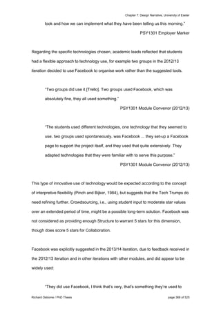 Chapter 7: Design Narrative, University of Exeter
Richard Osborne / PhD Thesis page 368 of 525
look and how we can implement what they have been telling us this morning.”
PSY1301 Employer Marker
Regarding the specific technologies chosen, academic leads reflected that students
had a flexible approach to technology use, for example two groups in the 2012/13
iteration decided to use Facebook to organise work rather than the suggested tools.
“Two groups did use it [Trello]. Two groups used Facebook, which was
absolutely fine, they all used something.”
PSY1301 Module Convenor (2012/13)
“The students used different technologies, one technology that they seemed to
use, two groups used spontaneously, was Facebook ... they set-up a Facebook
page to support the project itself, and they used that quite extensively. They
adapted technologies that they were familiar with to serve this purpose.”
PSY1301 Module Convenor (2012/13)
This type of innovative use of technology would be expected according to the concept
of interpretive flexibility (Pinch and Bijker, 1984), but suggests that the Tech Trumps do
need refining further. Crowdsourcing, i.e., using student input to moderate star values
over an extended period of time, might be a possible long-term solution. Facebook was
not considered as providing enough Structure to warrant 5 stars for this dimension,
though does score 5 stars for Collaboration.
Facebook was explicitly suggested in the 2013/14 iteration, due to feedback received in
the 2012/13 iteration and in other iterations with other modules, and did appear to be
widely used:
“They did use Facebook, I think that’s very, that’s something they’re used to
 