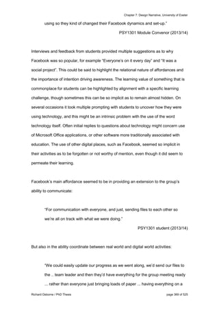 Chapter 7: Design Narrative, University of Exeter
Richard Osborne / PhD Thesis page 369 of 525
using so they kind of changed their Facebook dynamics and set-up.”
PSY1301 Module Convenor (2013/14)
Interviews and feedback from students provided multiple suggestions as to why
Facebook was so popular, for example “Everyone’s on it every day” and “It was a
social project”. This could be said to highlight the relational nature of affordances and
the importance of intention driving awareness. The learning value of something that is
commonplace for students can be highlighted by alignment with a specific learning
challenge, though sometimes this can be so implicit as to remain almost hidden. On
several occasions it took multiple prompting with students to uncover how they were
using technology, and this might be an intrinsic problem with the use of the word
technology itself. Often initial replies to questions about technology might concern use
of Microsoft Office applications, or other software more traditionally associated with
education. The use of other digital places, such as Facebook, seemed so implicit in
their activities as to be forgotten or not worthy of mention, even though it did seem to
permeate their learning.
Facebook’s main affordance seemed to be in providing an extension to the group’s
ability to communicate:
“For communication with everyone, and just, sending files to each other so
we’re all on track with what we were doing.”
PSY1301 student (2013/14)
But also in the ability coordinate between real world and digital world activities:
“We could easily update our progress as we went along, we’d send our files to
the .. team leader and then they’d have everything for the group meeting ready
... rather than everyone just bringing loads of paper ... having everything on a
 