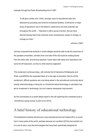 Chapter 2: Technology & Learning
Richard Osborne / PhD Thesis page 37 of 525
example through the Public Broadcasting Act of 1967.
“It will give a wider and, I think, stronger voice to educational radio and
television by providing new funds for broadcast facilities. It will launch a major
study of television's use in the Nation's classrooms and their potential use
throughout the world ... Television is still a young invention. But we have
learned already that it has immense--even revolutionary--power to change, to
change our lives.”
Johnson (1967)
Johnson proposed that students in small colleges would be able to tap the resources of
the greatest universities, scholars from one side of the US would be reading books
from the other side, and famous teachers “could reach with ideas and inspirations into
some far-off classroom, so that no child need be neglected”.
This excitement continues today, with schools full of Interactive Whiteboards and
iPads, and MOOCs the supposed dawn of a new age of education. But for all this
excitement, difficult questions are now being asked in the educational community about
exactly what technology is doing for us. Excitement about technology in education has
led to investment in technology, but not it seems necessarily improvement.
As the commentary to a recent Nesta report in the UK exploring this investment puts it,
“something is going wrong” (Luckin et al, 2012).
A brief history of educational technology
The blackboard certainly did become a key educational tool and indeed still is a crucial
tool in many parts of the world, perhaps because as Laurillard (2012a) has pointed out,
it is one of only a very few technologies that have been specifically designed for
 