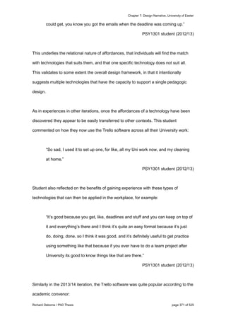 Chapter 7: Design Narrative, University of Exeter
Richard Osborne / PhD Thesis page 371 of 525
could get, you know you got the emails when the deadline was coming up.”
PSY1301 student (2012/13)
This underlies the relational nature of affordances, that individuals will find the match
with technologies that suits them, and that one specific technology does not suit all.
This validates to some extent the overall design framework, in that it intentionally
suggests multiple technologies that have the capacity to support a single pedagogic
design.
As in experiences in other iterations, once the affordances of a technology have been
discovered they appear to be easily transferred to other contexts. This student
commented on how they now use the Trello software across all their University work:
“So sad, I used it to set up one, for like, all my Uni work now, and my cleaning
at home.”
PSY1301 student (2012/13)
Student also reflected on the benefits of gaining experience with these types of
technologies that can then be applied in the workplace, for example:
“It’s good because you get, like, deadlines and stuff and you can keep on top of
it and everything’s there and I think it’s quite an easy format because it’s just
do, doing, done, so I think it was good, and it’s definitely useful to get practice
using something like that because if you ever have to do a team project after
University its good to know things like that are there.”
PSY1301 student (2012/13)
Similarly in the 2013/14 iteration, the Trello software was quite popular according to the
academic convenor:
 