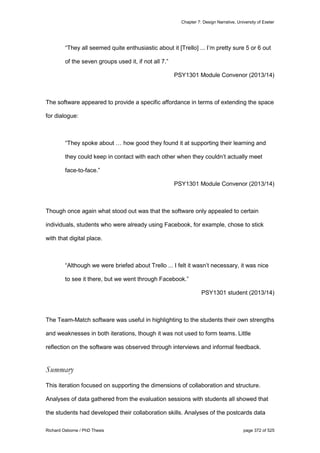 Chapter 7: Design Narrative, University of Exeter
Richard Osborne / PhD Thesis page 372 of 525
“They all seemed quite enthusiastic about it [Trello] ... I’m pretty sure 5 or 6 out
of the seven groups used it, if not all 7.”
PSY1301 Module Convenor (2013/14)
The software appeared to provide a specific affordance in terms of extending the space
for dialogue:
“They spoke about … how good they found it at supporting their learning and
they could keep in contact with each other when they couldn’t actually meet
face-to-face.”
PSY1301 Module Convenor (2013/14)
Though once again what stood out was that the software only appealed to certain
individuals, students who were already using Facebook, for example, chose to stick
with that digital place.
“Although we were briefed about Trello ... I felt it wasn’t necessary, it was nice
to see it there, but we went through Facebook.”
PSY1301 student (2013/14)
The Team-Match software was useful in highlighting to the students their own strengths
and weaknesses in both iterations, though it was not used to form teams. Little
reflection on the software was observed through interviews and informal feedback.
Summary
This iteration focused on supporting the dimensions of collaboration and structure.
Analyses of data gathered from the evaluation sessions with students all showed that
the students had developed their collaboration skills. Analyses of the postcards data
 