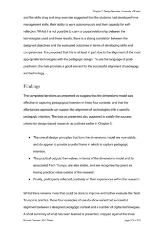 Chapter 7: Design Narrative, University of Exeter
Richard Osborne / PhD Thesis page 373 of 525
and the skills drag and drop exercise suggested that the students had developed time
management skills, their ability to work autonomously and their capacity for self-
reflection. Whilst it is not possible to claim a causal relationship between the
technologies used and these results, there is a strong correlation between the
designed objectives and the evaluated outcomes in terms of developing skills and
competencies. It is proposed that this is at least in part due to the alignment of the most
appropriate technologies with the pedagogic design. To use the language of post-
positivism, the data provides a good warrant for the successful alignment of pedagogy
and technology.
Findings
The completed iterations as presented do suggest that the dimensions model was
effective in capturing pedagogical intention in these four contexts, and that the
affordances approach can support the alignment of technologies with a specific
pedagogic intention. The data as presented also appeared to satisfy the success
criteria for design-based research, as outlined earlier in Chapter 5:
● The overall design principles that form the dimensions model are now stable,
and do appear to provide a useful frame in which to capture pedagogic
intention.
● The practical outputs themselves, in terms of the dimensions model and its
associated Tech Trumps, are also stable, and are recognised by peers as
having practical value outside of the research.
● Finally, participants reflected positively on their experiences within the research.
Whilst there remains more that could be done to improve and further evaluate the Tech
Trumps in practice, these four examples of use do show varied but successful
alignment between a designed pedagogic context and a number of digital technologies.
A short summary of what has been learned is presented, mapped against the three
 