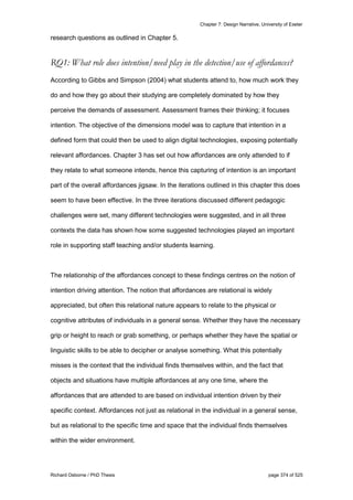 Chapter 7: Design Narrative, University of Exeter
Richard Osborne / PhD Thesis page 374 of 525
research questions as outlined in Chapter 5.
RQ1: What role does intention/need play in the detection/use of affordances?
According to Gibbs and Simpson (2004) what students attend to, how much work they
do and how they go about their studying are completely dominated by how they
perceive the demands of assessment. Assessment frames their thinking; it focuses
intention. The objective of the dimensions model was to capture that intention in a
defined form that could then be used to align digital technologies, exposing potentially
relevant affordances. Chapter 3 has set out how affordances are only attended to if
they relate to what someone intends, hence this capturing of intention is an important
part of the overall affordances jigsaw. In the iterations outlined in this chapter this does
seem to have been effective. In the three iterations discussed different pedagogic
challenges were set, many different technologies were suggested, and in all three
contexts the data has shown how some suggested technologies played an important
role in supporting staff teaching and/or students learning.
The relationship of the affordances concept to these findings centres on the notion of
intention driving attention. The notion that affordances are relational is widely
appreciated, but often this relational nature appears to relate to the physical or
cognitive attributes of individuals in a general sense. Whether they have the necessary
grip or height to reach or grab something, or perhaps whether they have the spatial or
linguistic skills to be able to decipher or analyse something. What this potentially
misses is the context that the individual finds themselves within, and the fact that
objects and situations have multiple affordances at any one time, where the
affordances that are attended to are based on individual intention driven by their
specific context. Affordances not just as relational in the individual in a general sense,
but as relational to the specific time and space that the individual finds themselves
within the wider environment.
 
