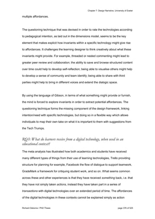Chapter 7: Design Narrative, University of Exeter
Richard Osborne / PhD Thesis page 376 of 525
multiple affordances.
The questioning technique that was devised in order to rate the technologies according
to pedagogical intention, as laid out in the dimensions model, seems to be the key
element that makes explicit how invariants within a specific technology might give rise
to affordances. It challenges the learning designer to think creatively about what these
invariants might provide. For example, threaded or nested commenting might lead to
greater peer review and collaboration; the ability to save and browse structured content
over time could help to develop self-reflection; being able to visualise others might help
to develop a sense of community and team identify; being able to share with third
parties might help to bring in different voices and extend the dialogic space.
By using the language of Gibson, in terms of what something might provide or furnish,
the mind is forced to explore invariants in order to extract potential affordances. The
questioning technique forms the missing component of the design framework, linking
intention/need with specific technologies, but doing so in a flexible way which allows
individuals to map their own take on what it is important to them with suggestions from
the Tech Trumps.
RQ3: What do learners receive from a digital technology, when used in an
educational context?
The meta analysis has illustrated how both academics and students have received
many different types of things from their use of learning technologies, Trello providing
structure for planning for example, Facebook the flow of dialogue to support teamwork,
GradeMark a framework for critiquing student work, and so on. What seems common
across these and other experiences is that they have received something back, i.e. that
they have not simply taken actions, instead they have taken part in a series of
transactions with digital technologies over an extended period of time. The affordances
of the digital technologies in these contexts cannot be explained simply as action
 