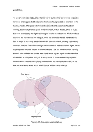 Chapter 7: Design Narrative, University of Exeter
Richard Osborne / PhD Thesis page 377 of 525
possibilities.
To use an ecological model, one potential way to pull together experiences across the
iterations is to suggest that the digital technologies have provided an extension of the
learning habitat. The space within which the students and academics have been
working, traditionally the real space of the classroom, lecture theatre, office or study,
has been extended by the digital technologies on offer. Facebook and WhatsApp have
extended the opportunities for dialogue, Trello has extended the real world notepad,
lists of things to do, Scoop.it has extended the physical dossier, creating a potentially
unlimited portfolio. This extension might be visualised as a series of wider digital places
superimposed onto real places, as shown in Figure 7.54, but with the unique capacity
to cross over between real places. As Chapter 4 has argued, digital places are not as
constrained as real places, and just as it is possible to move between digital places
instantly without moving through any intermediaries, so the digital place can ‘join up’
real places in a way which would be impossible without the technology
Figure 7.54: Real places vs digital places
 