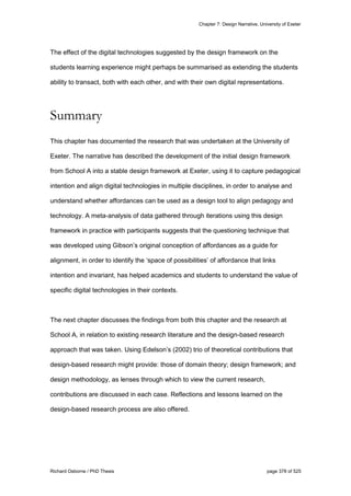 Chapter 7: Design Narrative, University of Exeter
Richard Osborne / PhD Thesis page 378 of 525
The effect of the digital technologies suggested by the design framework on the
students learning experience might perhaps be summarised as extending the students
ability to transact, both with each other, and with their own digital representations.
Summary
This chapter has documented the research that was undertaken at the University of
Exeter. The narrative has described the development of the initial design framework
from School A into a stable design framework at Exeter, using it to capture pedagogical
intention and align digital technologies in multiple disciplines, in order to analyse and
understand whether affordances can be used as a design tool to align pedagogy and
technology. A meta-analysis of data gathered through iterations using this design
framework in practice with participants suggests that the questioning technique that
was developed using Gibson’s original conception of affordances as a guide for
alignment, in order to identify the ‘space of possibilities’ of affordance that links
intention and invariant, has helped academics and students to understand the value of
specific digital technologies in their contexts.
The next chapter discusses the findings from both this chapter and the research at
School A, in relation to existing research literature and the design-based research
approach that was taken. Using Edelson’s (2002) trio of theoretical contributions that
design-based research might provide: those of domain theory; design framework; and
design methodology, as lenses through which to view the current research,
contributions are discussed in each case. Reflections and lessons learned on the
design-based research process are also offered.
 