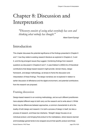 Chapter 8: Discussion & Interpretation
Richard Osborne / PhD Thesis page 379 of 525
"Discovery consists of seeing what everybody has seen and
thinking what nobody has thought."
Albert Szent-Gyorgyi
Introduction
This chapter discusses the potential significance of the findings presented in Chapter 6
and 7, how they relate to existing research literature as explored in Chapters 2, 3 and
4, and the big emergent issues they suggest. Combining findings from research
questions as discussed in Chapters 6 and 7, it uses Edelson’s (2002) trio of theoretical
contributions that design-based research might provide: domain theory, design
framework, and design methodology; as lenses to frame the discussion and
interpretation of these findings. The design narratives are re-explored in relation to
earlier discussion of affordance and the digital environment, and potential contributions
from the research are proposed.
Framing discussion
Design-based research is an evolving methodology, and as such different practitioners
have adopted different ways to both carry out the research and to write about it. Whilst
there may be differences between approaches, a common characteristic to all is the
duality of both design and research. It is both a process of design in itself, but also a
process of research, and these two intertwine. ‘Straight’ design focuses on an
individual product, and bringing that product to the marketplace, where lessons learned
and knowledge gained tends to be wrapped around that specific product and those
Chapter 8: Discussion and
Interpretation
 