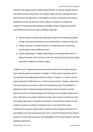 Chapter 8: Discussion & Interpretation
Richard Osborne / PhD Thesis page 380 of 525
involved in the design process. Design-based research, in contrast, expands beyond
that specific product and process, and critically it offers not only a designed product
and the process through which it was designed, but also a contribution to the theory
behind that process. As Obrenović (2011) argues, for design to be classed as
research, it must produce generalizable knowledge. Edelson (2002) has proposed
three different forms that this might knowledge might take:
● Domain theory: A domain theory attempts to explain the underlying processes
through which specific behaviours are occurring within a specific domain area
● Design framework: A design framework is a prescribed way of achieving a
specific goal by using a defined process
● Design methodology: A design methodology is a more generalised view of a
design framework, which focuses on how the individual components of a design
framework fit together to produce outputs
Chapters 6 and 7 explored findings from research at School A and Exeter using the
three research questions as laid out in Chapter 5. These research questions were in
turn derived from the affordances trinity as outlined in Chapter 3, in order to use the
three components of affordances as a “tool to structure inquiry”. However, these three
can also be seen as one whole, in which the transactional ‘space of possibilities’ of
affordance is like an inclusive boundary defining the internal (intentions) and the
external (invariants) as these emerge out of interactions and mutually condition each
other. Affordance is a complex intertwined concept, and in order to fully discuss what
the findings might mean, it is therefore necessary to recombine the findings from the
research questions as outlined in Chapters 6 and 7, and interpret the overall
contribution the research might provide. In order to do this, Edelson’s three forms of
generalisation are used as lenses through which to view the findings from the research
questions, to frame both discussion and interpretation of the current research, and offer
potential contributions:
 