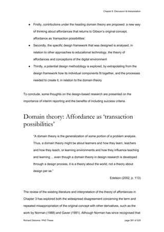 Chapter 8: Discussion & Interpretation
Richard Osborne / PhD Thesis page 381 of 525
● Firstly, contributions under the heading domain theory are proposed: a new way
of thinking about affordances that returns to Gibson’s original concept,
affordance as ‘transaction possibilities’
● Secondly, the specific design framework that was designed is analysed, in
relation to other approaches to educational technology, the theory of
affordances and conceptions of the digital environment
● Thirdly, a potential design methodology is explored, by extrapolating from the
design framework how its individual components fit together, and the processes
needed to create it, in relation to the domain theory
To conclude, some thoughts on the design-based research are presented on the
importance of interim reporting and the benefits of including success criteria.
Domain theory: Affordance as ‘transaction
possibilities’
“A domain theory is the generalization of some portion of a problem analysis.
Thus, a domain theory might be about learners and how they learn, teachers
and how they teach, or learning environments and how they influence teaching
and learning ... even though a domain theory in design research is developed
through a design process, it is a theory about the world, not a theory about
design per se.”
Edelson (2002, p. 113)
The review of the existing literature and interpretation of the theory of affordances in
Chapter 3 has explored both the widespread disagreement concerning the term and
repeated misappropriation of the original concept with other derivatives, such as the
work by Norman (1988) and Gaver (1991). Although Norman has since recognised that
 