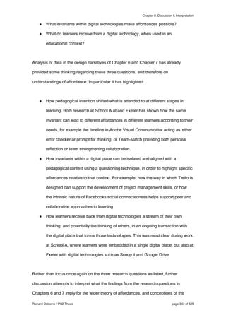 Chapter 8: Discussion & Interpretation
Richard Osborne / PhD Thesis page 383 of 525
● What invariants within digital technologies make affordances possible?
● What do learners receive from a digital technology, when used in an
educational context?
Analysis of data in the design narratives of Chapter 6 and Chapter 7 has already
provided some thinking regarding these three questions, and therefore on
understandings of affordance. In particular it has highlighted:
● How pedagogical intention shifted what is attended to at different stages in
learning. Both research at School A at and Exeter has shown how the same
invariant can lead to different affordances in different learners according to their
needs, for example the timeline in Adobe Visual Communicator acting as either
error checker or prompt for thinking, or Team-Match providing both personal
reflection or team strengthening collaboration.
● How invariants within a digital place can be isolated and aligned with a
pedagogical context using a questioning technique, in order to highlight specific
affordances relative to that context. For example, how the way in which Trello is
designed can support the development of project management skills, or how
the intrinsic nature of Facebooks social connectedness helps support peer and
collaborative approaches to learning
● How learners receive back from digital technologies a stream of their own
thinking, and potentially the thinking of others, in an ongoing transaction with
the digital place that forms those technologies. This was most clear during work
at School A, where learners were embedded in a single digital place, but also at
Exeter with digital technologies such as Scoop.it and Google Drive
Rather than focus once again on the three research questions as listed, further
discussion attempts to interpret what the findings from the research questions in
Chapters 6 and 7 imply for the wider theory of affordances, and conceptions of the
 