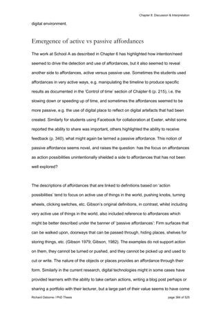Chapter 8: Discussion & Interpretation
Richard Osborne / PhD Thesis page 384 of 525
digital environment.
Emergence of active vs passive affordances
The work at School A as described in Chapter 6 has highlighted how intention/need
seemed to drive the detection and use of affordances, but it also seemed to reveal
another side to affordances, active versus passive use. Sometimes the students used
affordances in very active ways, e.g. manipulating the timeline to produce specific
results as documented in the ‘Control of time’ section of Chapter 6 (p. 215), i.e. the
slowing down or speeding up of time, and sometimes the affordances seemed to be
more passive, e.g. the use of digital place to reflect on digital artefacts that had been
created. Similarly for students using Facebook for collaboration at Exeter, whilst some
reported the ability to share was important, others highlighted the ability to receive
feedback (p. 340), what might again be termed a passive affordance. This notion of
passive affordance seems novel, and raises the question: has the focus on affordances
as action possibilities unintentionally shielded a side to affordances that has not been
well explored?
The descriptions of affordances that are linked to definitions based on ‘action
possibilities’ tend to focus on active use of things in the world, pushing knobs, turning
wheels, clicking switches, etc. Gibson’s original definitions, in contrast, whilst including
very active use of things in the world, also included reference to affordances which
might be better described under the banner of ‘passive affordances’: Firm surfaces that
can be walked upon, doorways that can be passed through, hiding places, shelves for
storing things, etc. (Gibson 1979; Gibson, 1982). The examples do not support action
on them, they cannot be turned or pushed, and they cannot be picked up and used to
cut or write. The nature of the objects or places provides an affordance through their
form. Similarly in the current research, digital technologies might in some cases have
provided learners with the ability to take certain actions, writing a blog post perhaps or
sharing a portfolio with their lecturer, but a large part of their value seems to have come
 