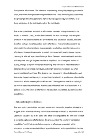 Chapter 8: Discussion & Interpretation
Richard Osborne / PhD Thesis page 385 of 525
from passive affordances. The reflection supported by an ongoing blogging process in
Word, the emails from project management software Trello reminding about deadlines,
the pre-scripted marking comments from lecturers supported by GradeMark, all of
these were done to the individuals, not by the individuals.
The action possibilities approach to affordances has been mostly attributed to the
impact of Norman (1988), a man best known for his work on design. The designers’
chief aim in life is to ensure that the products that they create can be used, they are
therefore perhaps more focused on active affordance. They are not necessarily as
interested in how their products change people, on what has been termed passive
affordance. However the educator is entirely concerned with how to change people.
Learning is, after all, a process of change. From Skinner’s experiments with stimulus
and response, through Piaget’s theories of adaptation, on to Wenger’s notions of
duality, change is implicit in theories of learning. The educator is interested in how
actions in the world impact individuals, not simply action or interaction, but what
learners get back from these. The designer may be primarily interested in action and
interaction, how something might be used, but the educator is surely more interested in
transaction, what someone gets back from use. This suggests a new term that might
be used to describe affordances, that includes affordance both in an active and in a
passive sense, the notion of affordances not as action possibilities, but as transaction
possibilities.
Transaction possibilities
The term ‘action possibilities’ has been popular and successful, therefore it is logical to
suggest that it does in some way succinctly summarise an aspect of affordance that is
useful and valuable. But at the same time it has been argued that the term falls short of
a complete explanation of affordance. It is proposed that the new term ‘transaction
possibilities’ might help to clarify the meaning of affordance, especially within
education, to replace the unhelpful and arguably incorrect ‘action possibilities’ that has
 