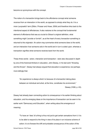 Chapter 8: Discussion & Interpretation
Richard Osborne / PhD Thesis page 386 of 525
become so synonymous with the concept.
The notion of a transaction brings back to the affordance concept what someone
receives from an interaction in the world, as opposed to simply what they do. It is a
more ‘purposeful’ term (Dillon, Prosser and Howe, 2004) and therefore links back to the
intentional aspect of affordances. It also restores to the concept that fundamental
element of affordance that was so crucial to Gibson’s original definition, what
something might “provide or furnish”, as at the heart of every transaction something is
returned to the originator. An action may summarise what someone does to the world,
and an interaction how someone acts in the world and in turn is acted upon, whereas a
transaction signifies what someone receives back from the world.
These three words - action, interaction and transaction - were also discussed in depth
by one of the foremost thinkers in education, John Dewey, in his last work “Knowing
and the Known”. Dewey had always argued that education is experience, but perhaps
more tellingly that:
“An experience is always what it is because of a transaction taking place
between an individual and what, at the time, constitutes his environment.”
Dewey (1938, p. 43).
Dewey had already been connecting action to consequence in his earlier thinking about
education, and his emerging ideas on the importance of transaction can be seen in his
earlier work “Democracy and Education”, when writing about the emergence of
meaning:
“To have an ‘idea’ of a thing is thus not just to get certain sensations from it. It is
to be able to respond to the thing in view of its place in an inclusive scheme of
action; it is to foresee the drift and probable consequence of the action of the
 