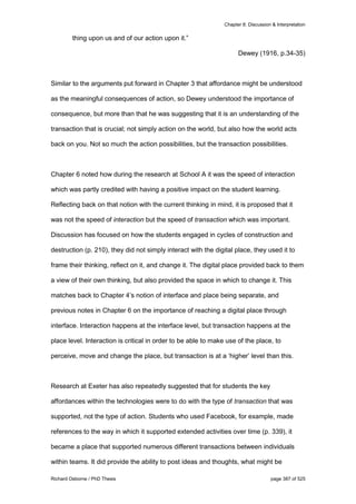 Chapter 8: Discussion & Interpretation
Richard Osborne / PhD Thesis page 387 of 525
thing upon us and of our action upon it.”
Dewey (1916, p.34-35)
Similar to the arguments put forward in Chapter 3 that affordance might be understood
as the meaningful consequences of action, so Dewey understood the importance of
consequence, but more than that he was suggesting that it is an understanding of the
transaction that is crucial; not simply action on the world, but also how the world acts
back on you. Not so much the action possibilities, but the transaction possibilities.
Chapter 6 noted how during the research at School A it was the speed of interaction
which was partly credited with having a positive impact on the student learning.
Reflecting back on that notion with the current thinking in mind, it is proposed that it
was not the speed of interaction but the speed of transaction which was important.
Discussion has focused on how the students engaged in cycles of construction and
destruction (p. 210), they did not simply interact with the digital place, they used it to
frame their thinking, reflect on it, and change it. The digital place provided back to them
a view of their own thinking, but also provided the space in which to change it. This
matches back to Chapter 4’s notion of interface and place being separate, and
previous notes in Chapter 6 on the importance of reaching a digital place through
interface. Interaction happens at the interface level, but transaction happens at the
place level. Interaction is critical in order to be able to make use of the place, to
perceive, move and change the place, but transaction is at a ‘higher’ level than this.
Research at Exeter has also repeatedly suggested that for students the key
affordances within the technologies were to do with the type of transaction that was
supported, not the type of action. Students who used Facebook, for example, made
references to the way in which it supported extended activities over time (p. 339), it
became a place that supported numerous different transactions between individuals
within teams. It did provide the ability to post ideas and thoughts, what might be
 