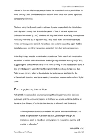 Chapter 8: Discussion & Interpretation
Richard Osborne / PhD Thesis page 388 of 525
referred to from an affordances perspective as the more classic action possibilities, but
more critically it also provided reflections back on those ideas from others, it provided
transaction possibilities.
Students using the Scoop.it curation software likewise engaged with the digital place
that they were creating over an extended period of time, it became a place that
provided transactions (p. 349). Students not only used it in an active way, adding to the
repository over time, but in a passive way. They noted that it provided the ability to
review previously added content, not just add new content, suggesting again that the
digital place was providing transactions separately from their active engagement.
In the Psychology module, students who chose to use Trello specifically remarked on
its abilities to remind them of deadlines and things they should be working on (p. 371),
suggesting that on top of their active use in terms of filling in what needed to be done, it
also provided passive use in terms of being reminded when those things were due.
Actions were not only taken by the students, but actions were also taken by the
software itself, to set-up a series of ongoing transactions between individual and digital
place.
Place supporting transaction
Kolb (1984) recognises that an understanding of learning as transaction between
individuals and the environment seems at first hand too simple and trivial, but that at
the same time this way of understanding learning is often only paid lip service.
“Learning involves transaction between the person and the environment. So
stated, this proposition must seem obvious, yet strangely enough, its
implications seem to have been widely ignored in research on learning and
practice in education.”
Kolb (1984, p.34)
 