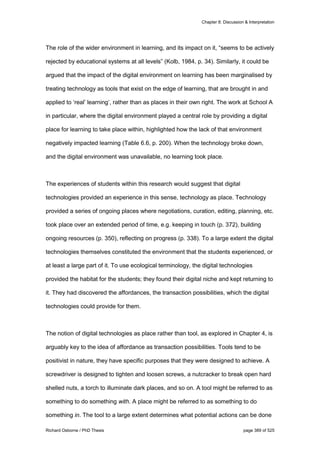 Chapter 8: Discussion & Interpretation
Richard Osborne / PhD Thesis page 389 of 525
The role of the wider environment in learning, and its impact on it, “seems to be actively
rejected by educational systems at all levels” (Kolb, 1984, p. 34). Similarly, it could be
argued that the impact of the digital environment on learning has been marginalised by
treating technology as tools that exist on the edge of learning, that are brought in and
applied to ‘real’ learning’, rather than as places in their own right. The work at School A
in particular, where the digital environment played a central role by providing a digital
place for learning to take place within, highlighted how the lack of that environment
negatively impacted learning (Table 6.6, p. 200). When the technology broke down,
and the digital environment was unavailable, no learning took place.
The experiences of students within this research would suggest that digital
technologies provided an experience in this sense, technology as place. Technology
provided a series of ongoing places where negotiations, curation, editing, planning, etc.
took place over an extended period of time, e.g. keeping in touch (p. 372), building
ongoing resources (p. 350), reflecting on progress (p. 338). To a large extent the digital
technologies themselves constituted the environment that the students experienced, or
at least a large part of it. To use ecological terminology, the digital technologies
provided the habitat for the students; they found their digital niche and kept returning to
it. They had discovered the affordances, the transaction possibilities, which the digital
technologies could provide for them.
The notion of digital technologies as place rather than tool, as explored in Chapter 4, is
arguably key to the idea of affordance as transaction possibilities. Tools tend to be
positivist in nature, they have specific purposes that they were designed to achieve. A
screwdriver is designed to tighten and loosen screws, a nutcracker to break open hard
shelled nuts, a torch to illuminate dark places, and so on. A tool might be referred to as
something to do something with. A place might be referred to as something to do
something in. The tool to a large extent determines what potential actions can be done
 