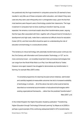Chapter 2: Technology & Learning
Richard Osborne / PhD Thesis page 39 of 525
He questioned why the huge investment in computers across the US seemed to have
resulted in very little use of these computers within education, and indeed if they were
used why they were used infrequently and in unimaginative ways, given the fact that
most teachers were frequent users of technology outside their classrooms. The huge
investment in computers had not done anything to transform learning, as was
expected. He remains a convinced sceptic about their transformative power, arguing
that the hype often associated with them, together with a frequent level of immaturity in
development and high costs, make them a seductive but difficult choice for educators
Cuban (2012), and that more effort should be spent on understanding the role of
education and technology in a sociocultural context.
This tendency to imbue technology with potentially transformative power continues into
the 21st Century with Information and Communication Technology, or ‘ICT’ as it is
more commonly known - an incredibly broad term that summarises technologies that
can range from the World Wide Web to an iPad, from Microsoft Word to Twitter.
However once again research has struggled to demonstrate any transformation in
learning, for example Mee (2007) writes:
“A concerted programme of e-learning focused school initiatives, well-funded
and carefully targeted at measurable outcomes has led to increased availability
of technology in schools ... All of the above has led to what could at best be
described as incremental accommodation of educational technologies within
existing organizational frameworks ... rather than the predicted 'transformation'”.
Mee (2007, p.6)
In the United Kingdom the Higher Education Academy publication “Transforming
Higher Education through Technology Enhanced Learning” by Mayes et al (2009) is
perhaps a good example of this continuing widespread belief in ICTs transformative
 