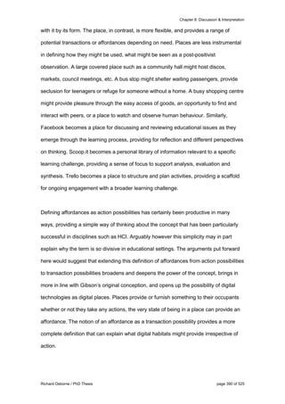 Chapter 8: Discussion & Interpretation
Richard Osborne / PhD Thesis page 390 of 525
with it by its form. The place, in contrast, is more flexible, and provides a range of
potential transactions or affordances depending on need. Places are less instrumental
in defining how they might be used, what might be seen as a post-positivist
observation. A large covered place such as a community hall might host discos,
markets, council meetings, etc. A bus stop might shelter waiting passengers, provide
seclusion for teenagers or refuge for someone without a home. A busy shopping centre
might provide pleasure through the easy access of goods, an opportunity to find and
interact with peers, or a place to watch and observe human behaviour. Similarly,
Facebook becomes a place for discussing and reviewing educational issues as they
emerge through the learning process, providing for reflection and different perspectives
on thinking. Scoop.it becomes a personal library of information relevant to a specific
learning challenge, providing a sense of focus to support analysis, evaluation and
synthesis. Trello becomes a place to structure and plan activities, providing a scaffold
for ongoing engagement with a broader learning challenge.
Defining affordances as action possibilities has certainly been productive in many
ways, providing a simple way of thinking about the concept that has been particularly
successful in disciplines such as HCI. Arguably however this simplicity may in part
explain why the term is so divisive in educational settings. The arguments put forward
here would suggest that extending this definition of affordances from action possibilities
to transaction possibilities broadens and deepens the power of the concept, brings in
more in line with Gibson’s original conception, and opens up the possibility of digital
technologies as digital places. Places provide or furnish something to their occupants
whether or not they take any actions, the very state of being in a place can provide an
affordance. The notion of an affordance as a transaction possibility provides a more
complete definition that can explain what digital habitats might provide irrespective of
action.
 