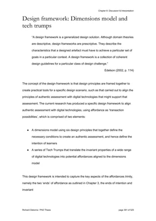 Chapter 8: Discussion & Interpretation
Richard Osborne / PhD Thesis page 391 of 525
Design framework: Dimensions model and
tech trumps
“A design framework is a generalized design solution. Although domain theories
are descriptive, design frameworks are prescriptive. They describe the
characteristics that a designed artefact must have to achieve a particular set of
goals in a particular context. A design framework is a collection of coherent
design guidelines for a particular class of design challenge.”
Edelson (2002, p. 114)
The concept of the design framework is that design principles are framed together to
create practical tools for a specific design scenario, such as that carried out to align the
principles of authentic assessment with digital technologies that might support that
assessment. The current research has produced a specific design framework to align
authentic assessment with digital technologies, using affordance as ‘transaction
possibilities’, which is comprised of two elements:
● A dimensions model using six design principles that together define the
necessary conditions to create an authentic assessment, and hence define the
intention of learners
● A series of Tech Trumps that translate the invariant properties of a wide range
of digital technologies into potential affordances aligned to the dimensions
model
This design framework is intended to capture the key aspects of the affordances trinity,
namely the two ‘ends’ of affordance as outlined in Chapter 3, the ends of intention and
invariant
 