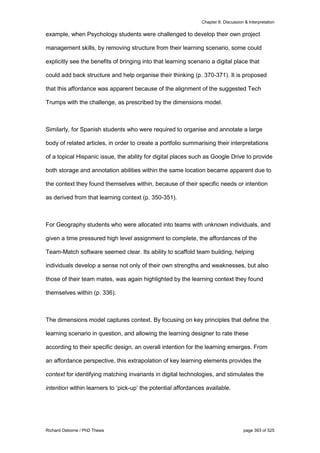 Chapter 8: Discussion & Interpretation
Richard Osborne / PhD Thesis page 393 of 525
example, when Psychology students were challenged to develop their own project
management skills, by removing structure from their learning scenario, some could
explicitly see the benefits of bringing into that learning scenario a digital place that
could add back structure and help organise their thinking (p. 370-371). It is proposed
that this affordance was apparent because of the alignment of the suggested Tech
Trumps with the challenge, as prescribed by the dimensions model.
Similarly, for Spanish students who were required to organise and annotate a large
body of related articles, in order to create a portfolio summarising their interpretations
of a topical Hispanic issue, the ability for digital places such as Google Drive to provide
both storage and annotation abilities within the same location became apparent due to
the context they found themselves within, because of their specific needs or intention
as derived from that learning context (p. 350-351).
For Geography students who were allocated into teams with unknown individuals, and
given a time pressured high level assignment to complete, the affordances of the
Team-Match software seemed clear. Its ability to scaffold team building, helping
individuals develop a sense not only of their own strengths and weaknesses, but also
those of their team mates, was again highlighted by the learning context they found
themselves within (p. 336).
The dimensions model captures context. By focusing on key principles that define the
learning scenario in question, and allowing the learning designer to rate these
according to their specific design, an overall intention for the learning emerges. From
an affordance perspective, this extrapolation of key learning elements provides the
context for identifying matching invariants in digital technologies, and stimulates the
intention within learners to ‘pick-up’ the potential affordances available.
 
