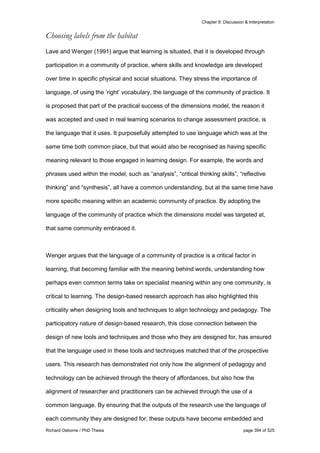 Chapter 8: Discussion & Interpretation
Richard Osborne / PhD Thesis page 394 of 525
Choosing labels from the habitat
Lave and Wenger (1991) argue that learning is situated, that it is developed through
participation in a community of practice, where skills and knowledge are developed
over time in specific physical and social situations. They stress the importance of
language, of using the ‘right’ vocabulary, the language of the community of practice. It
is proposed that part of the practical success of the dimensions model, the reason it
was accepted and used in real learning scenarios to change assessment practice, is
the language that it uses. It purposefully attempted to use language which was at the
same time both common place, but that would also be recognised as having specific
meaning relevant to those engaged in learning design. For example, the words and
phrases used within the model, such as “analysis”, “critical thinking skills”, “reflective
thinking” and “synthesis”, all have a common understanding, but at the same time have
more specific meaning within an academic community of practice. By adopting the
language of the community of practice which the dimensions model was targeted at,
that same community embraced it.
Wenger argues that the language of a community of practice is a critical factor in
learning, that becoming familiar with the meaning behind words, understanding how
perhaps even common terms take on specialist meaning within any one community, is
critical to learning. The design-based research approach has also highlighted this
criticality when designing tools and techniques to align technology and pedagogy. The
participatory nature of design-based research, this close connection between the
design of new tools and techniques and those who they are designed for, has ensured
that the language used in these tools and techniques matched that of the prospective
users. This research has demonstrated not only how the alignment of pedagogy and
technology can be achieved through the theory of affordances, but also how the
alignment of researcher and practitioners can be achieved through the use of a
common language. By ensuring that the outputs of the research use the language of
each community they are designed for, these outputs have become embedded and
 