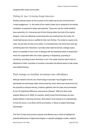 Chapter 8: Discussion & Interpretation
Richard Osborne / PhD Thesis page 395 of 525
accepted within those communities.
Defining the ‘space’ of learning through dimensions
Another potential reason for the success of the model may be due to the fact that it
‘invites engagement’, i.e. the centre of the model is blank and is designed to be actively
completed, as opposed to being read passively. Those who use the model therefore
have ownership of it; it becomes part of their thinking rather than that of the original
designer. Users are effectively constructing their own meaning from the model, the
model itself serves only as a scaffold for their own thinking. The model is a space to be
used, not just read, but also to be written. It is transactional in the sense that users get
something back from interaction; it provides what might be termed a dialogic space
where it is possible to have a form of dialogue with the theoretical ideas of assessment
which are suspended within the model, agreeing or disagreeing, proposing or
countering, according to each dimension in turn. The model could be said to have an
affordance in itself, it provides or furnishes a bounded and defined space to help shape
and scaffold thinking.
Tech trumps to translate invariance into affordance
Although research into the use of technology in education has struggled to show
specifically how technology might enhance learning, there seems less doubt that it has
the potential to enhance learning. Evidence gathered over the years and summarised
by the “No Significant Difference” phenomenon (Russell, 1999) and other meta-
analysis (Means et al, 2009), for example, clearly shows that technology can have
positive effects on learning outcomes. What seems to be missing is an understanding
of how this occurs, or as Oliver (2012) summarises, a “failure to explain technology
theoretically”.
The Tech Trumps have proved a popular and effective way in which to highlight the
potential affordances of digital technologies in a specific pedagogic context, indeed it
 