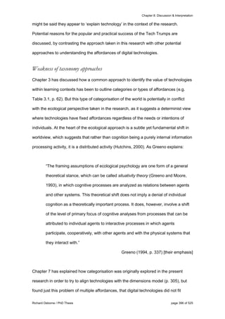 Chapter 8: Discussion & Interpretation
Richard Osborne / PhD Thesis page 396 of 525
might be said they appear to ‘explain technology’ in the context of the research.
Potential reasons for the popular and practical success of the Tech Trumps are
discussed, by contrasting the approach taken in this research with other potential
approaches to understanding the affordances of digital technologies.
Weakness of taxonomy approaches
Chapter 3 has discussed how a common approach to identify the value of technologies
within learning contexts has been to outline categories or types of affordances (e.g.
Table 3.1, p. 62). But this type of categorisation of the world is potentially in conflict
with the ecological perspective taken in the research, as it suggests a determinist view
where technologies have fixed affordances regardless of the needs or intentions of
individuals. At the heart of the ecological approach is a subtle yet fundamental shift in
worldview, which suggests that rather than cognition being a purely internal information
processing activity, it is a distributed activity (Hutchins, 2000). As Greeno explains:
“The framing assumptions of ecological psychology are one form of a general
theoretical stance, which can be called situativity theory (Greeno and Moore,
1993), in which cognitive processes are analyzed as relations between agents
and other systems. This theoretical shift does not imply a denial of individual
cognition as a theoretically important process. It does, however, involve a shift
of the level of primary focus of cognitive analyses from processes that can be
attributed to individual agents to interactive processes in which agents
participate, cooperatively, with other agents and with the physical systems that
they interact with.”
Greeno (1994, p. 337) [their emphasis]
Chapter 7 has explained how categorisation was originally explored in the present
research in order to try to align technologies with the dimensions model (p. 305), but
found just this problem of multiple affordances, that digital technologies did not fit
 