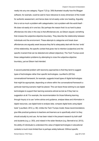 Chapter 8: Discussion & Interpretation
Richard Osborne / PhD Thesis page 397 of 525
neatly into any one category. Figure 7.23 (p. 309) illustrated visually how the Blogger
software, for example, could be said to have relevance to every dimension of the model
for authentic assessment, and hence does not sit easily under one heading. Arguably
this is not so much a problem with categorisation, but a problem with the world itself -
life does not easily sit in one box. But perhaps the reason that it is so hard to place
affordances into silos in this way is that affordances are, as Gibson argued, something
that crosses the subjective-objective boundary. They describe the relationship between
individuals and the environment. These attempts to categorise and break down
affordances are arguably weak because they fail to adequately deal with the two ‘ends’
of this relationship, the specific context that gives rise to intention (subjective) and the
specific invariant that can be detected and utilised (objective). The Tech Trumps avoid
these categorisation problems by attempting to cross the subjective-objective
boundary, just as Gibson had intended.
A second potential problem with taxonomy approaches is that they tend to suggest
types of technologies rather than specific technologies. Laurillard’s (2012a)
conversational framework, for example, suggests broad types of digital technologies
that might be appropriate, depending on where within the conversational framework a
particular learning scenario might be placed. This can leave those wishing to use digital
technologies to support their learning scenarios almost as lost as if they had no
suggestion at all. For example, the recommendation for those following learning
through Inquiry is to use “online advice and guidance, analyse ideas and information in
digital resources, use digital tools to analyse data, compare digital texts using digital
tools” (Laurillard, 2012, p. 96). Unlike the Tech Trumps model, these recommendations
give little practical guidance to teachers and learners as to specifically what it is they
should actually try and use. As has been noted in the present research by both staff
and students (e.g. p. 353), and indeed in the wider literature (e.g. Bennett et al, 2012),
the ability of individuals to understand the value of digital technologies in educational
contexts is much more limited than is perhaps widely believed. Without specific
 