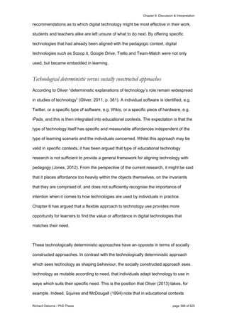 Chapter 8: Discussion & Interpretation
Richard Osborne / PhD Thesis page 398 of 525
recommendations as to which digital technology might be most effective in their work,
students and teachers alike are left unsure of what to do next. By offering specific
technologies that had already been aligned with the pedagogic context, digital
technologies such as Scoop.it, Google Drive, Trello and Team-Match were not only
used, but became embedded in learning.
Technological deterministic versus socially constructed approaches
According to Oliver “deterministic explanations of technology’s role remain widespread
in studies of technology” (Oliver, 2011, p. 381). A individual software is identified, e.g.
Twitter, or a specific type of software, e.g. Wikis, or a specific piece of hardware, e.g.
iPads, and this is then integrated into educational contexts. The expectation is that the
type of technology itself has specific and measurable affordances independent of the
type of learning scenario and the individuals concerned. Whilst this approach may be
valid in specific contexts, it has been argued that type of educational technology
research is not sufficient to provide a general framework for aligning technology with
pedagogy (Jones, 2012). From the perspective of the current research, it might be said
that it places affordance too heavily within the objects themselves, on the invariants
that they are comprised of, and does not sufficiently recognise the importance of
intention when it comes to how technologies are used by individuals in practice.
Chapter 6 has argued that a flexible approach to technology use provides more
opportunity for learners to find the value or affordance in digital technologies that
matches their need.
These technologically deterministic approaches have an opposite in terms of socially
constructed approaches. In contrast with the technologically deterministic approach
which sees technology as shaping behaviour, the socially constructed approach sees
technology as mutable according to need, that individuals adapt technology to use in
ways which suits their specific need. This is the position that Oliver (2013) takes, for
example. Indeed, Squires and McDougall (1994) note that in educational contexts
 