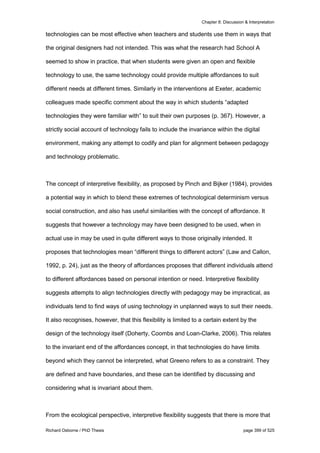 Chapter 8: Discussion & Interpretation
Richard Osborne / PhD Thesis page 399 of 525
technologies can be most effective when teachers and students use them in ways that
the original designers had not intended. This was what the research had School A
seemed to show in practice, that when students were given an open and flexible
technology to use, the same technology could provide multiple affordances to suit
different needs at different times. Similarly in the interventions at Exeter, academic
colleagues made specific comment about the way in which students “adapted
technologies they were familiar with” to suit their own purposes (p. 367). However, a
strictly social account of technology fails to include the invariance within the digital
environment, making any attempt to codify and plan for alignment between pedagogy
and technology problematic.
The concept of interpretive flexibility, as proposed by Pinch and Bijker (1984), provides
a potential way in which to blend these extremes of technological determinism versus
social construction, and also has useful similarities with the concept of affordance. It
suggests that however a technology may have been designed to be used, when in
actual use in may be used in quite different ways to those originally intended. It
proposes that technologies mean “different things to different actors” (Law and Callon,
1992, p. 24), just as the theory of affordances proposes that different individuals attend
to different affordances based on personal intention or need. Interpretive flexibility
suggests attempts to align technologies directly with pedagogy may be impractical, as
individuals tend to find ways of using technology in unplanned ways to suit their needs.
It also recognises, however, that this flexibility is limited to a certain extent by the
design of the technology itself (Doherty, Coombs and Loan-Clarke, 2006). This relates
to the invariant end of the affordances concept, in that technologies do have limits
beyond which they cannot be interpreted, what Greeno refers to as a constraint. They
are defined and have boundaries, and these can be identified by discussing and
considering what is invariant about them.
From the ecological perspective, interpretive flexibility suggests that there is more that
 
