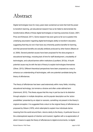 Abstract
Richard Osborne / PhD Thesis page 4 of 525
Abstract
Digital technologies have for many years been acclaimed as tools that hold the power
to transform learning, yet educational research has so far failed to demonstrate the
transformative effects of these digital technologies on learning outcomes (Cuban, 2001;
Price and Kirkwood, 2011). Some research has even gone so far as to question this
underlying assumption regarding digital technologies ability to transform education,
suggesting that they do not in fact have any inherently positive benefits for learning,
and that perceived benefits are actually artefacts produced by other factors (Means et
al, 2009). Several potential causes have been proposed for the slow progress in
educational technology, including lack of time for staff development, unsuitability of
technologies, and cultural barriers within institutions (Laurillard, 2012a). A fourth
potential cause may lie with the lack of theory to explain technologies themselves
(Oliver, 2013). Different theoretical perspectives have been proposed as a way to
enhance our understanding of technologies, with one potential candidate being the
theory of affordances.
The theory of affordances has been used extensively within many fields, including
educational technology, but remains a divisive and often under-defined term
(Hammond, 2010). This thesis argues that this may in part be due to its distortion
through adoption in multiple disciplines, and its popular description as the ‘action
possibilities’ presented by an object or scenario, something not present in the theory’s
original conception. It is suggested that a return to the original theory of affordances as
proposed by Gibson (1979), which attempted to explain how individuals derive
meaning from the world around them, returns clarity to the theory. A particular focus on
the underexplored aspects of intention and invariant, together with a re-appreciation of
what it means to apply the theory of affordances to digital environments, to digital
 