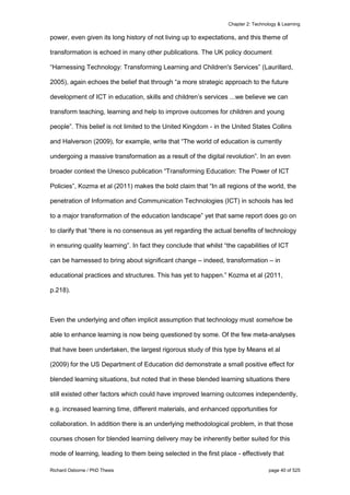 Chapter 2: Technology & Learning
Richard Osborne / PhD Thesis page 40 of 525
power, even given its long history of not living up to expectations, and this theme of
transformation is echoed in many other publications. The UK policy document
“Harnessing Technology: Transforming Learning and Children's Services” (Laurillard,
2005), again echoes the belief that through “a more strategic approach to the future
development of ICT in education, skills and children’s services ...we believe we can
transform teaching, learning and help to improve outcomes for children and young
people”. This belief is not limited to the United Kingdom - in the United States Collins
and Halverson (2009), for example, write that “The world of education is currently
undergoing a massive transformation as a result of the digital revolution”. In an even
broader context the Unesco publication “Transforming Education: The Power of ICT
Policies”, Kozma et al (2011) makes the bold claim that “In all regions of the world, the
penetration of Information and Communication Technologies (ICT) in schools has led
to a major transformation of the education landscape” yet that same report does go on
to clarify that “there is no consensus as yet regarding the actual beneﬁts of technology
in ensuring quality learning”. In fact they conclude that whilst “the capabilities of ICT
can be harnessed to bring about signiﬁcant change – indeed, transformation – in
educational practices and structures. This has yet to happen.” Kozma et al (2011,
p.218).
Even the underlying and often implicit assumption that technology must somehow be
able to enhance learning is now being questioned by some. Of the few meta-analyses
that have been undertaken, the largest rigorous study of this type by Means et al
(2009) for the US Department of Education did demonstrate a small positive effect for
blended learning situations, but noted that in these blended learning situations there
still existed other factors which could have improved learning outcomes independently,
e.g. increased learning time, different materials, and enhanced opportunities for
collaboration. In addition there is an underlying methodological problem, in that those
courses chosen for blended learning delivery may be inherently better suited for this
mode of learning, leading to them being selected in the first place - effectively that
 