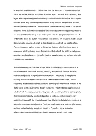 Chapter 8: Discussion & Interpretation
Richard Osborne / PhD Thesis page 400 of 525
is potentially available within a digital place than the designers of that place intended,
that it holds more potential affordance. Indeed it is proposed that when designing with
digital technologies designers inadvertently build in invariants in multiple and complex
ways for which they could not possibly outline every possible interpretation by users,
and hence every affordance. This is what has been observed in practice in the current
research, in that students found specific value in the digital technologies they chose to
use to support their learning, above and beyond what the designers had intended. The
evidence for this in the current research has been elusive, but pervasive. Adobe Visual
Communicator became not simply a place to actively construct, but also to reflect.
Facebook became a place to plan and organise studies, rather than just a place to
networking with friends and peers. Scoop.it provided not only the ability to gather and
organise data, but also supported reflection in a way which was not perhaps originally
intended by the designers.
Arguably the strength of the tech trumps arises from the way in which they allow a
certain degree of interpretive flexibility, blending both possible intention with fixed
invariance to provide multiple potential affordances. The concept of interpretive
flexibility provides a theoretical explanation for the success of the Tech Trumps,
suggesting that both social construction and technological determinism combine in the
digital cards and the overarching design framework. The affordances approach taken
with the Tech Trumps ‘grounds’ them in practice, by requiring neither a technologically
deterministic nor socially constructed position to be taken, neither objective nor
subjective, they qualify the potential meaning or affordance of digital technologies in a
way which makes sense to learners. This theoretical relationship between affordances
and interpretive flexibility is depicted visually in Figure 8.1, below, using the
affordances trinity to clarify how the different elements relate to each other.
 