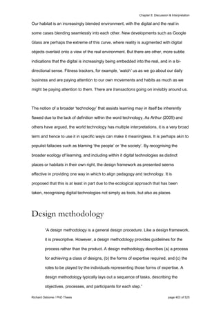 Chapter 8: Discussion & Interpretation
Richard Osborne / PhD Thesis page 403 of 525
Our habitat is an increasingly blended environment, with the digital and the real in
some cases blending seamlessly into each other. New developments such as Google
Glass are perhaps the extreme of this curve, where reality is augmented with digital
objects overlaid onto a view of the real environment. But there are other, more subtle
indications that the digital is increasingly being embedded into the real, and in a bi-
directional sense. Fitness trackers, for example, ‘watch’ us as we go about our daily
business and are paying attention to our own movements and habits as much as we
might be paying attention to them. There are transactions going on invisibly around us.
The notion of a broader ‘technology’ that assists learning may in itself be inherently
flawed due to the lack of definition within the word technology. As Arthur (2009) and
others have argued, the world technology has multiple interpretations, it is a very broad
term and hence to use it in specific ways can make it meaningless. It is perhaps akin to
populist fallacies such as blaming ‘the people’ or ‘the society’. By recognising the
broader ecology of learning, and including within it digital technologies as distinct
places or habitats in their own right, the design framework as presented seems
effective in providing one way in which to align pedagogy and technology. It is
proposed that this is at least in part due to the ecological approach that has been
taken, recognising digital technologies not simply as tools, but also as places.
Design methodology
“A design methodology is a general design procedure. Like a design framework,
it is prescriptive. However, a design methodology provides guidelines for the
process rather than the product. A design methodology describes (a) a process
for achieving a class of designs, (b) the forms of expertise required, and (c) the
roles to be played by the individuals representing those forms of expertise. A
design methodology typically lays out a sequence of tasks, describing the
objectives, processes, and participants for each step.”
 