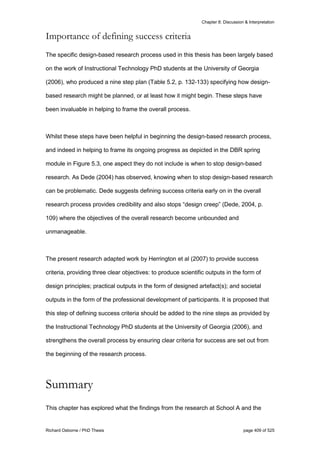 Chapter 8: Discussion & Interpretation
Richard Osborne / PhD Thesis page 409 of 525
Importance of defining success criteria
The specific design-based research process used in this thesis has been largely based
on the work of Instructional Technology PhD students at the University of Georgia
(2006), who produced a nine step plan (Table 5.2, p. 132-133) specifying how design-
based research might be planned, or at least how it might begin. These steps have
been invaluable in helping to frame the overall process.
Whilst these steps have been helpful in beginning the design-based research process,
and indeed in helping to frame its ongoing progress as depicted in the DBR spring
module in Figure 5.3, one aspect they do not include is when to stop design-based
research. As Dede (2004) has observed, knowing when to stop design-based research
can be problematic. Dede suggests defining success criteria early on in the overall
research process provides credibility and also stops “design creep” (Dede, 2004, p.
109) where the objectives of the overall research become unbounded and
unmanageable.
The present research adapted work by Herrington et al (2007) to provide success
criteria, providing three clear objectives: to produce scientific outputs in the form of
design principles; practical outputs in the form of designed artefact(s); and societal
outputs in the form of the professional development of participants. It is proposed that
this step of defining success criteria should be added to the nine steps as provided by
the Instructional Technology PhD students at the University of Georgia (2006), and
strengthens the overall process by ensuring clear criteria for success are set out from
the beginning of the research process.
Summary
This chapter has explored what the findings from the research at School A and the
 