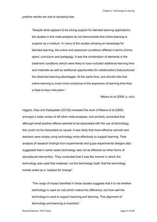Chapter 2: Technology & Learning
Richard Osborne / PhD Thesis page 41 of 525
positive results are due to sampling bias.
“Despite what appears to be strong support for blended learning applications,
the studies in this meta-analysis do not demonstrate that online learning is
superior as a medium. In many of the studies showing an advantage for
blended learning, the online and classroom conditions differed in terms of time
spent, curriculum and pedagogy. It was the combination of elements in the
treatment conditions (which were likely to have included additional learning time
and materials as well as additional opportunities for collaboration) that produced
the observed learning advantages. At the same time, one should note that
online learning is much more conducive to the expansion of learning time than
is face-to-face instruction.”
Means et al (2009, p. xviii)
Higgins, Xiao and Katsipataki (2012b) reviewed the work of Means et al (2009)
amongst a wider review of 48 other meta-analyses, and similarly concluded that
although small positive effects seemed to be associated with the use of technology,
this could not be interpreted as causal. It was likely that more effective schools and
teachers were simply using technology more effectively to support learning. Their
analysis of research findings from experimental and quasi-experimental designs also
suggested that in some cases technology was not as effective as other forms of
educational intervention. They concluded that it was the manner in which the
technology was used that mattered, not the technology itself; that the technology
merely acted as a “catalyst for change”.
“The range of impact identified in these studies suggests that it is not whether
technology is used (or not) which makes the difference, but how well the
technology is used to support teaching and learning. This alignment of
technology and learning is important.”
 