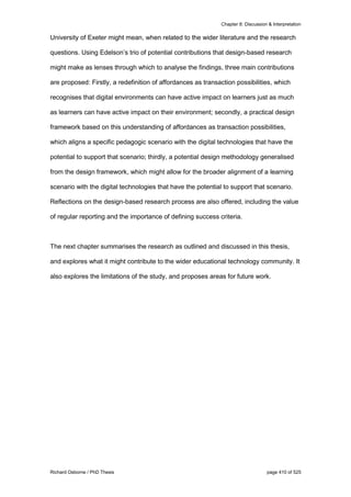 Chapter 8: Discussion & Interpretation
Richard Osborne / PhD Thesis page 410 of 525
University of Exeter might mean, when related to the wider literature and the research
questions. Using Edelson’s trio of potential contributions that design-based research
might make as lenses through which to analyse the findings, three main contributions
are proposed: Firstly, a redefinition of affordances as transaction possibilities, which
recognises that digital environments can have active impact on learners just as much
as learners can have active impact on their environment; secondly, a practical design
framework based on this understanding of affordances as transaction possibilities,
which aligns a specific pedagogic scenario with the digital technologies that have the
potential to support that scenario; thirdly, a potential design methodology generalised
from the design framework, which might allow for the broader alignment of a learning
scenario with the digital technologies that have the potential to support that scenario.
Reflections on the design-based research process are also offered, including the value
of regular reporting and the importance of defining success criteria.
The next chapter summarises the research as outlined and discussed in this thesis,
and explores what it might contribute to the wider educational technology community. It
also explores the limitations of the study, and proposes areas for future work.
 