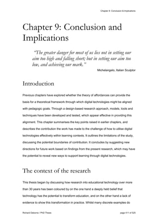 Chapter 9: Conclusion & Implications
Richard Osborne / PhD Thesis page 411 of 525
“The greater danger for most of us lies not in setting our
aim too high and falling short; but in setting our aim too
low, and achieving our mark.”
Michelangelo, Italian Sculptor
Introduction
Previous chapters have explored whether the theory of affordances can provide the
basis for a theoretical framework through which digital technologies might be aligned
with pedagogic goals. Through a design-based research approach, models, tools and
techniques have been developed and tested, which appear effective in providing this
alignment. This chapter summarises the key points raised in earlier chapters, and
describes the contribution the work has made to the challenge of how to utilise digital
technologies effectively within learning contexts. It outlines the limitations of the study,
discussing the potential boundaries of contribution. It concludes by suggesting new
directions for future work based on findings from the present research, which may have
the potential to reveal new ways to support learning through digital technologies.
The context of the research
This thesis began by discussing how research into educational technology over more
than 30 years has been coloured by on the one hand a deeply held belief that
technology has the potential to transform education, and on the other hand a lack of
evidence to show this transformation in practice. Whilst many discrete examples do
Chapter 9: Conclusion and
Implications
 